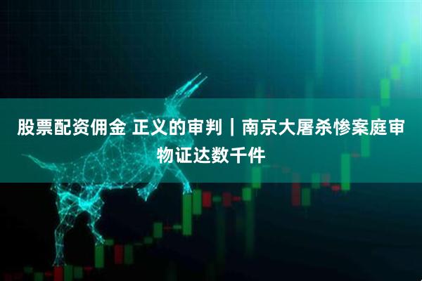 股票配资佣金 正义的审判｜南京大屠杀惨案庭审物证达数千件