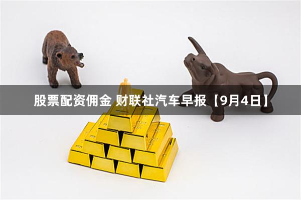 股票配资佣金 财联社汽车早报【9月4日】