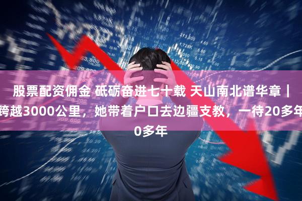 股票配资佣金 砥砺奋进七十载 天山南北谱华章｜跨越3000公里，她带着户口去边疆支教，一待20多年