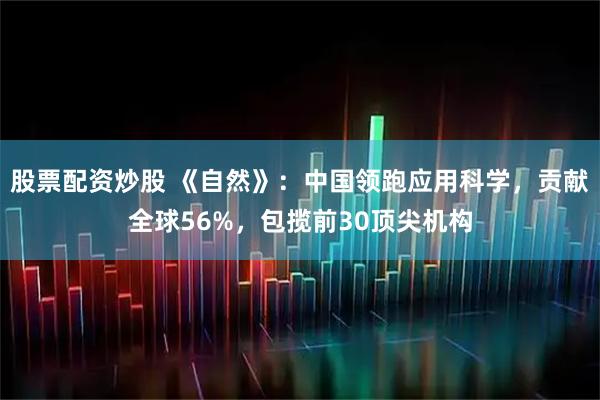 股票配资炒股 《自然》：中国领跑应用科学，贡献全球56%，包揽前30顶尖机构
