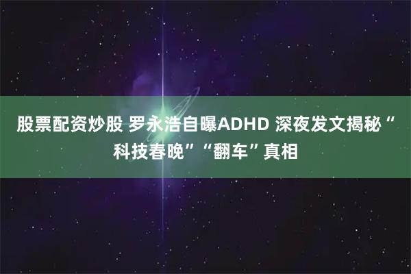 股票配资炒股 罗永浩自曝ADHD 深夜发文揭秘“科技春晚”“翻车”真相