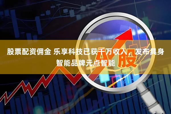 股票配资佣金 乐享科技已获千万收入，发布具身智能品牌元点智能