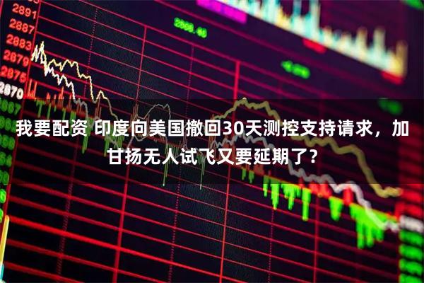 我要配资 印度向美国撤回30天测控支持请求，加甘扬无人试飞又要延期了？