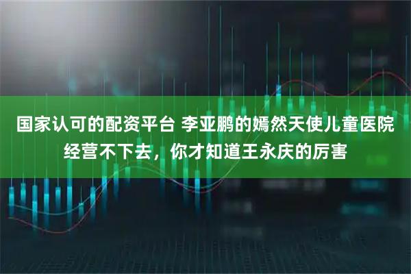 国家认可的配资平台 李亚鹏的嫣然天使儿童医院经营不下去，你才知道王永庆的厉害