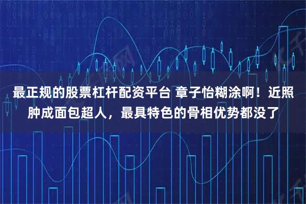 最正规的股票杠杆配资平台 章子怡糊涂啊！近照肿成面包超人，最具特色的骨相优势都没了