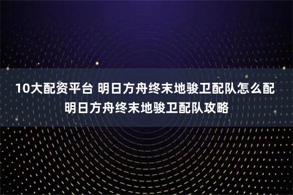 10大配资平台 明日方舟终末地骏卫配队怎么配 明日方舟终末地骏卫配队攻略