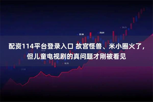 配资114平台登录入口 故宫怪兽、米小圈火了，但儿童电视剧的真问题才刚被看见