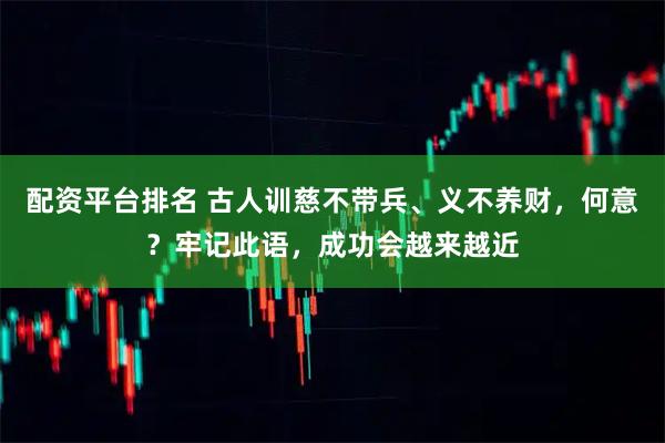 配资平台排名 古人训慈不带兵、义不养财，何意？牢记此语，成功会越来越近