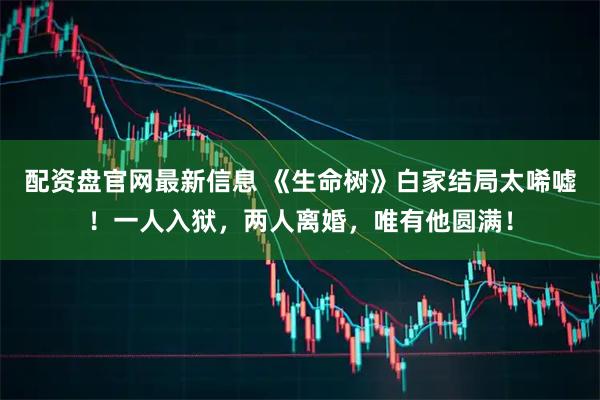 配资盘官网最新信息 《生命树》白家结局太唏嘘！一人入狱，两人离婚，唯有他圆满！