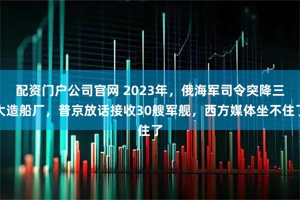 配资门户公司官网 2023年，俄海军司令突降三大造船厂，普京放话接收30艘军舰，西方媒体坐不住了