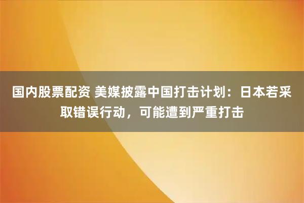 国内股票配资 美媒披露中国打击计划：日本若采取错误行动，可能遭到严重打击