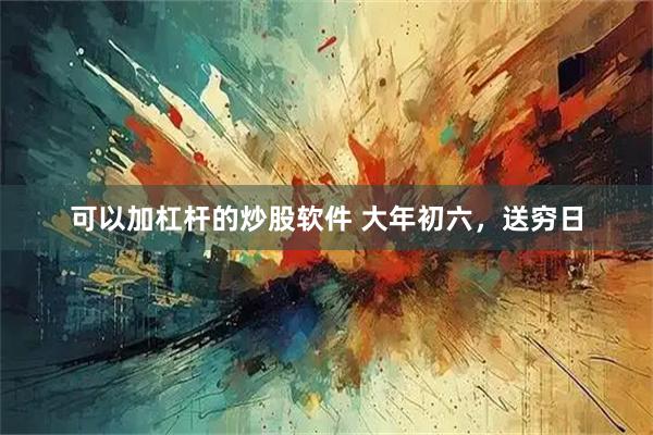 可以加杠杆的炒股软件 大年初六，送穷日