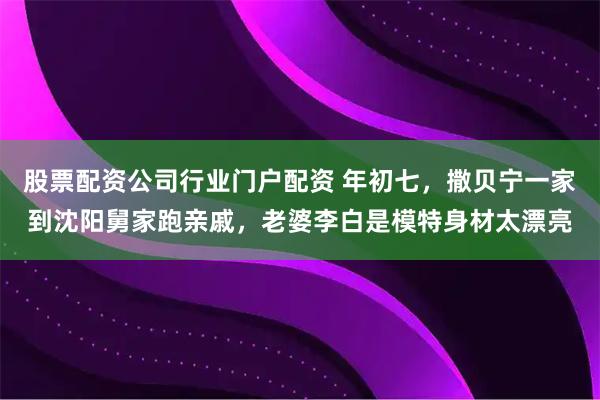 股票配资公司行业门户配资 年初七，撒贝宁一家到沈阳舅家跑亲戚，老婆李白是模特身材太漂亮