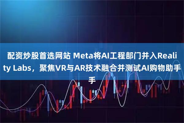 配资炒股首选网站 Meta将AI工程部门并入Reality Labs，聚焦VR与AR技术融合并测试AI购物助手