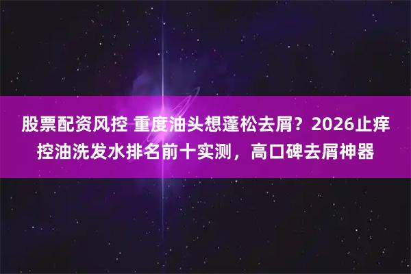 股票配资风控 重度油头想蓬松去屑？2026止痒控油洗发水排名前十实测，高口碑去屑神器