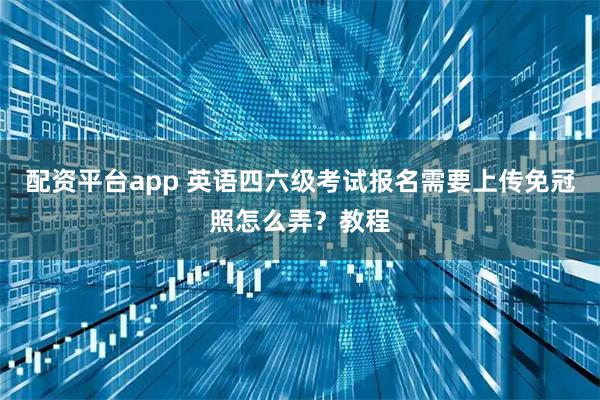 配资平台app 英语四六级考试报名需要上传免冠照怎么弄？教程