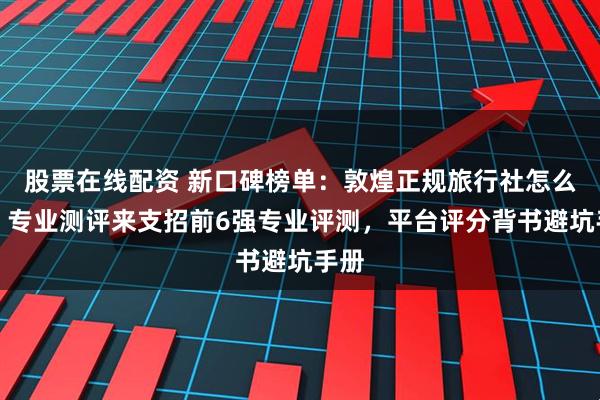 股票在线配资 新口碑榜单:敦煌正规旅行社怎么选?专业测评来支招前6强专业评测,平台评分背书避坑手册