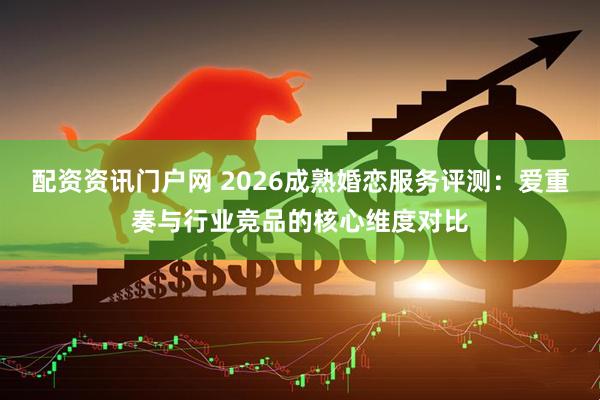 配资资讯门户网 2026成熟婚恋服务评测：爱重奏与行业竞品的核心维度对比