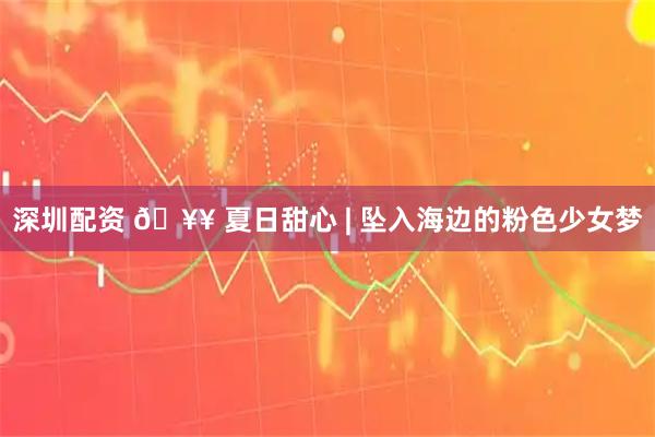 深圳配资 🥥 夏日甜心 | 坠入海边的粉色少女梦