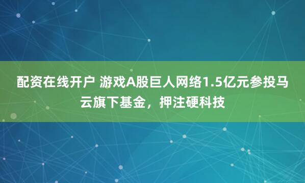配资在线开户 游戏A股巨人网络1.5亿元参投马云旗下基金，押注硬科技