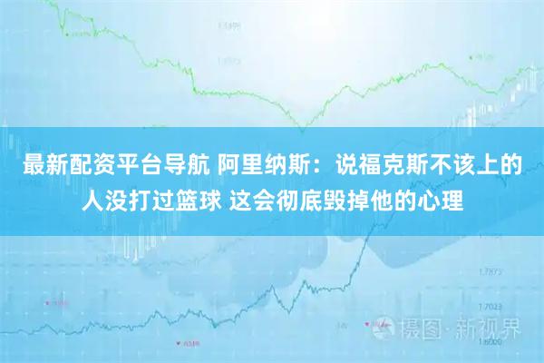 最新配资平台导航 阿里纳斯：说福克斯不该上的人没打过篮球 这会彻底毁掉他的心理