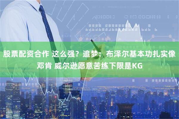 股票配资合作 这么强？追梦：布泽尔基本功扎实像邓肯 威尔逊愿意苦练下限是KG