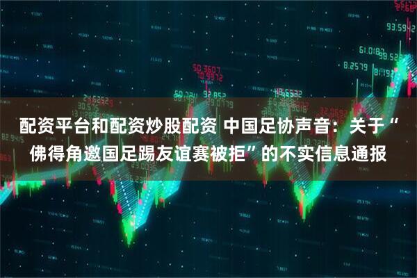 配资平台和配资炒股配资 中国足协声音：关于“佛得角邀国足踢友谊赛被拒”的不实信息通报
