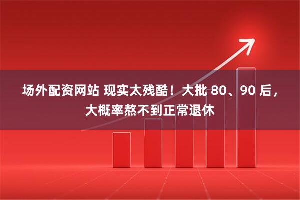 场外配资网站 现实太残酷!大批 80、90 后,大概率熬不到正常退休