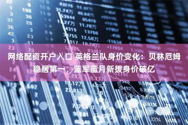 网络配资开户入口 英格兰队身价变化:贝林厄姆稳居第一,蓝军蓝月新援身价破亿