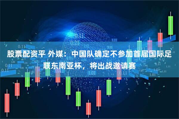股票配资平 外媒：中国队确定不参加首届国际足联东南亚杯，将出战邀请赛