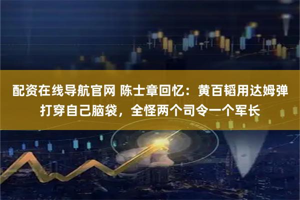 配资在线导航官网 陈士章回忆：黄百韬用达姆弹打穿自己脑袋，全怪两个司令一个军长