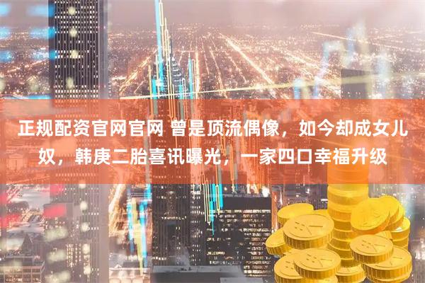 正规配资官网官网 曾是顶流偶像，如今却成女儿奴，韩庚二胎喜讯曝光，一家四口幸福升级