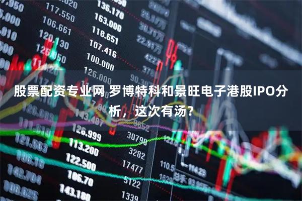 股票配资专业网 罗博特科和景旺电子港股IPO分析，这次有汤？