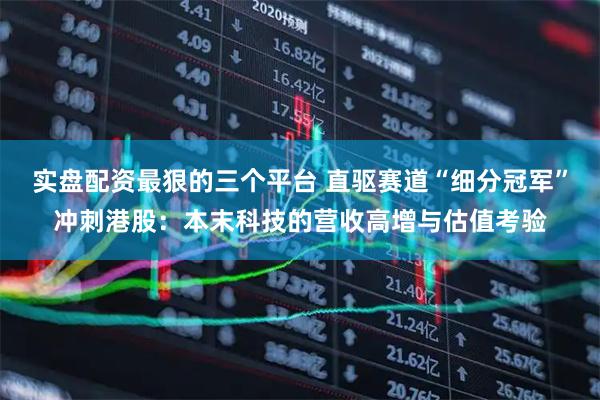 实盘配资最狠的三个平台 直驱赛道“细分冠军”冲刺港股：本末科技的营收高增与估值考验