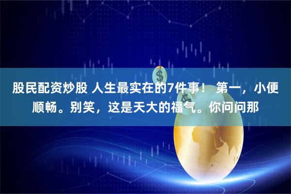 股民配资炒股 人生最实在的7件事！ 第一，小便顺畅。别笑，这是天大的福气。你问问那