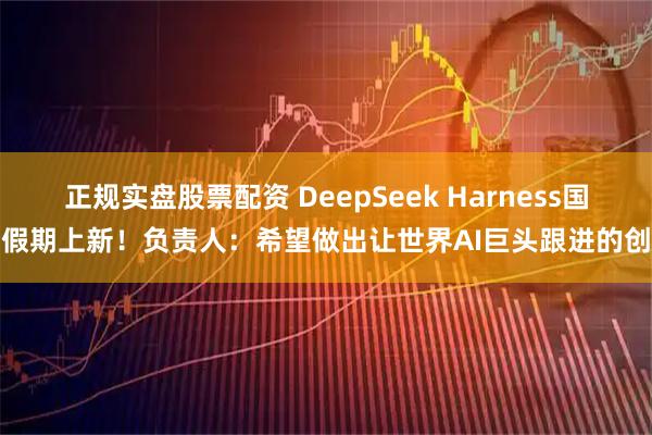 正规实盘股票配资 DeepSeek Harness国庆假期上新！负责人：希望做出让世界AI巨头跟进的创新
